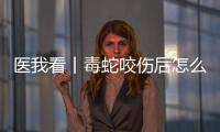 医我看丨毒蛇咬伤后怎么办？自救+血清治疗一步都不能漏